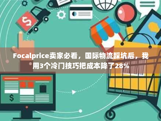 Focalprice卖家必看,国际物流踩坑后,我用3个冷门技巧把成本降了28% Focalprice卖家必看,国际物流踩坑后,我用3个冷门技巧把成本降了28%