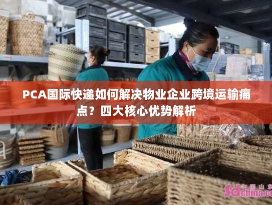 PCA国际快递如何解决物业企业跨境运输痛点?四大核心优势解析 PCA国际快递如何解决物业企业跨境运输痛点?四大核心优势解析