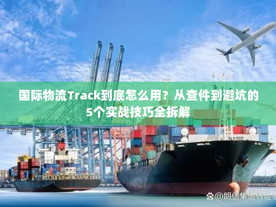 国际物流Track到底怎么用？从查件到避坑的5个实战技巧全拆解