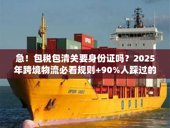 急！包税包清关要身份证吗？2025年跨境物流必看规则+90%人踩过的坑