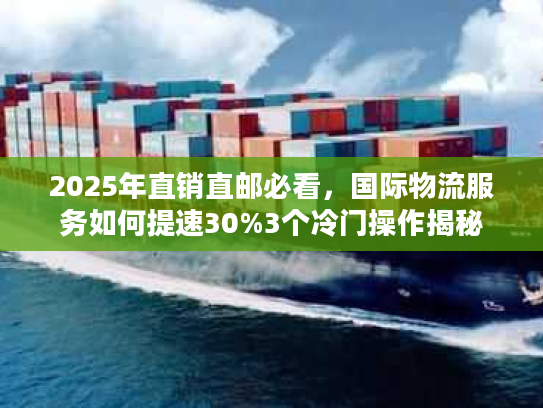 2025年直销直邮必看，国际物流服务如何提速30%3个冷门操作揭秘