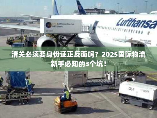 清关必须要身份证正反面吗？2025国际物流新手必知的3个坑！