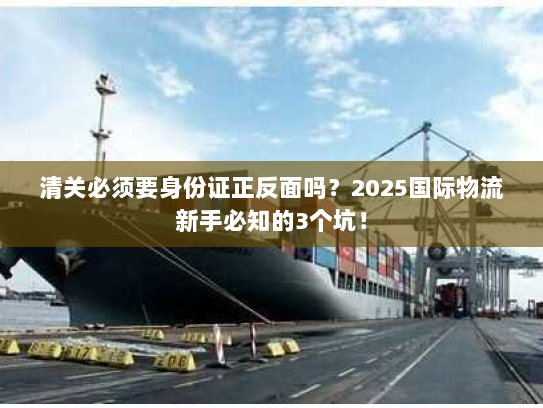 清关必须要身份证正反面吗？2025国际物流新手必知的3个坑！