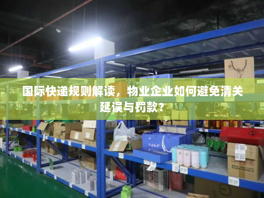 国际快递规则解读,物业企业如何避免清关延误与罚款? 国际快递规则解读,物业企业如何避免清关延误与罚款?