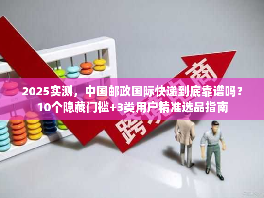 2025实测，中国邮政国际快递到底靠谱吗？10个隐藏门槛+3类用户精准选品指南