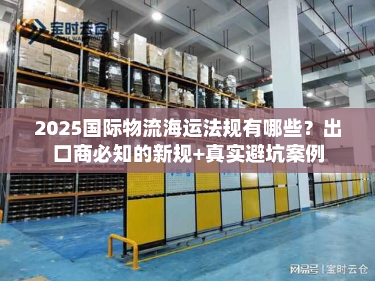 2025国际物流海运法规有哪些？出口商必知的新规+真实避坑案例
