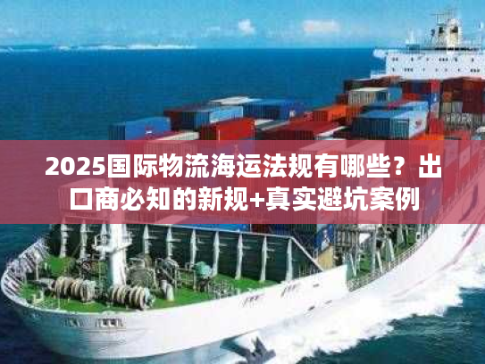 2025国际物流海运法规有哪些？出口商必知的新规+真实避坑案例