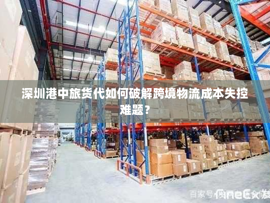 深圳港中旅货代如何破解跨境物流成本失控难题? 深圳港中旅货代如何破解跨境物流成本失控难题?