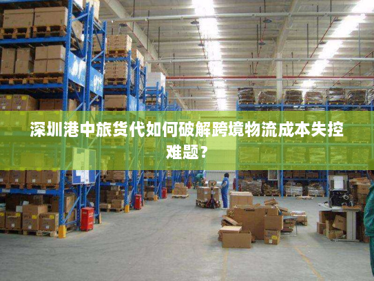 深圳港中旅货代如何破解跨境物流成本失控难题? 深圳港中旅货代如何破解跨境物流成本失控难题?