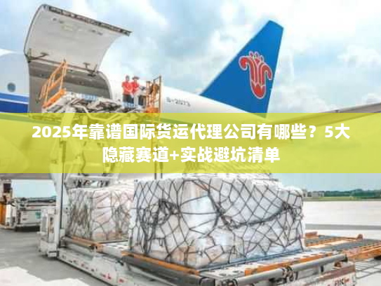 2025年靠谱国际货运代理公司有哪些?5大隐藏赛道+实战避坑清单 2025年靠谱国际货运代理公司有哪些?5大隐藏赛道+实战避坑清单
