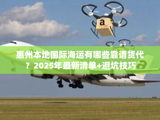 惠州本地国际海运有哪些靠谱货代？2025年最新清单+避坑技巧