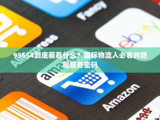 95554到底藏着什么?国际物流人必看的隐藏服务密码 95554到底藏着什么?国际物流人必看的隐藏服务密码