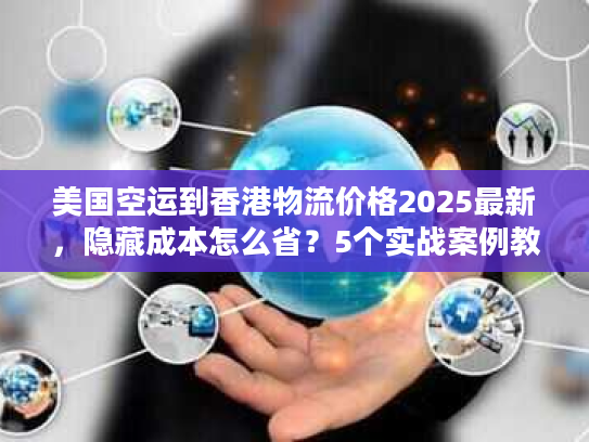 美国空运到香港物流价格2025最新，隐藏成本怎么省？5个实战案例教你避坑