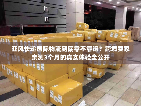 亚风快递国际物流到底靠不靠谱?跨境卖家亲测3个月的真实体验全公开 亚风快递国际物流到底靠不靠谱?跨境卖家亲测3个月的真实体验全公开