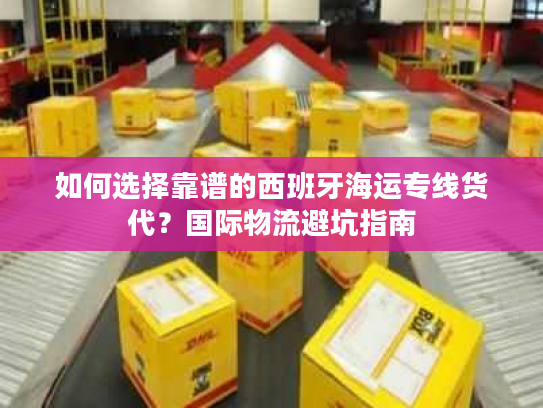 如何选择靠谱的西班牙海运专线货代？国际物流避坑指南