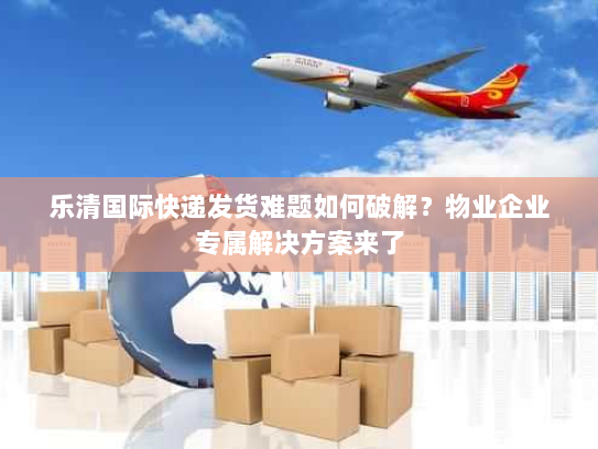 乐清国际快递发货难题如何破解？物业企业专属解决方案来了