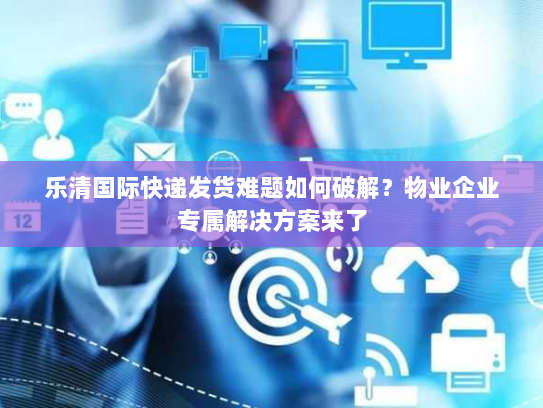 乐清国际快递发货难题如何破解？物业企业专属解决方案来了