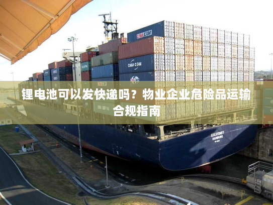 锂电池可以发快递吗?物业企业危险品运输合规指南 锂电池可以发快递吗?物业企业危险品运输合规指南