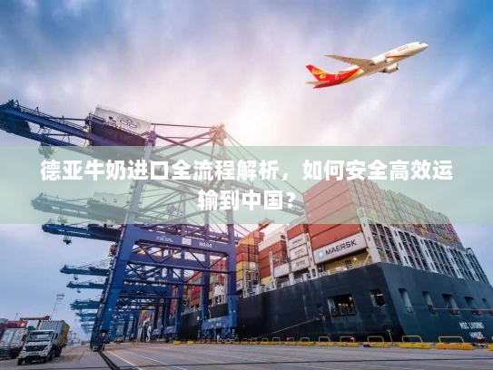 德亚牛奶进口全流程解析,如何安全高效运输到中国? 德亚牛奶进口全流程解析,如何安全高效运输到中国?