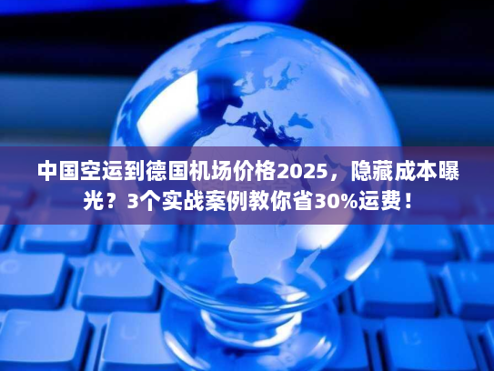 中国空运到德国机场价格2025，隐藏成本曝光？3个实战案例教你省30%运费！