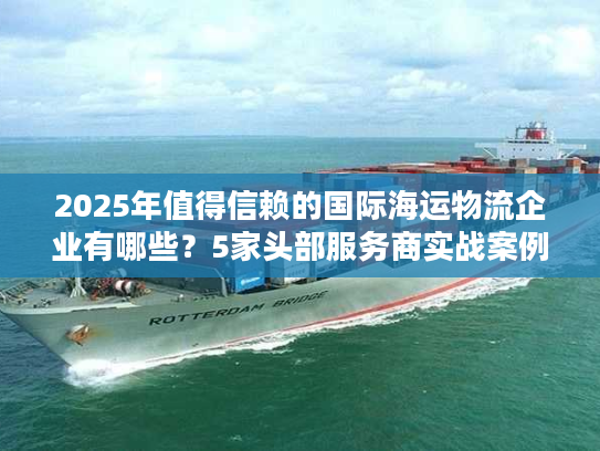 2025年值得信赖的国际海运物流企业有哪些？5家头部服务商实战案例拆解
