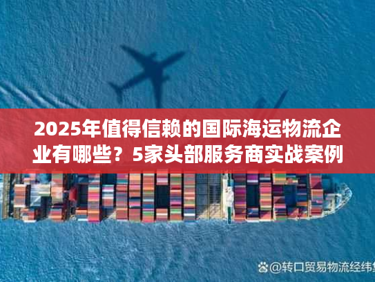 2025年值得信赖的国际海运物流企业有哪些？5家头部服务商实战案例拆解