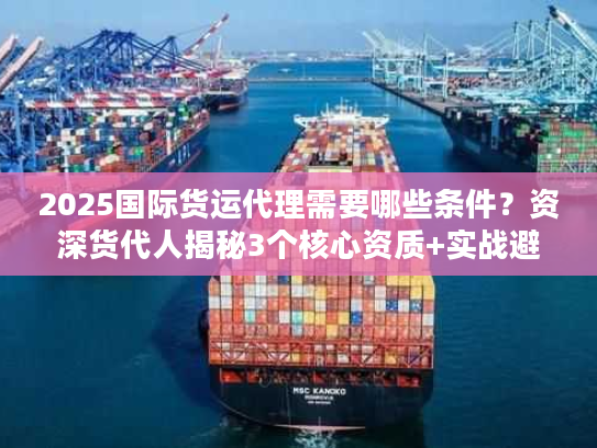 2025国际货运代理需要哪些条件？资深货代人揭秘3个核心资质+实战避坑
