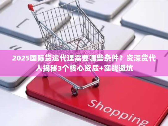 2025国际货运代理需要哪些条件？资深货代人揭秘3个核心资质+实战避坑