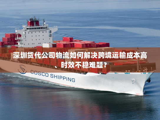 深圳货代公司物流如何解决跨境运输成本高、时效不稳难题? 深圳货代公司物流如何解决跨境运输成本高、时效不稳难题?