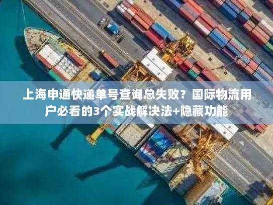 上海申通快递单号查询总失败？国际物流用户必看的3个实战解决法+隐藏功能