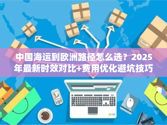 中国海运到欧洲路径怎么选？2025年最新时效对比+费用优化避坑技巧