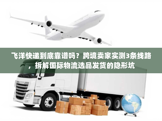 飞洋快递到底靠谱吗？跨境卖家实测3条线路，拆解国际物流选品发货的隐形坑