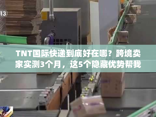 TNT国际快递到底好在哪？跨境卖家实测3个月，这5个隐藏优势帮我省了20%成本
