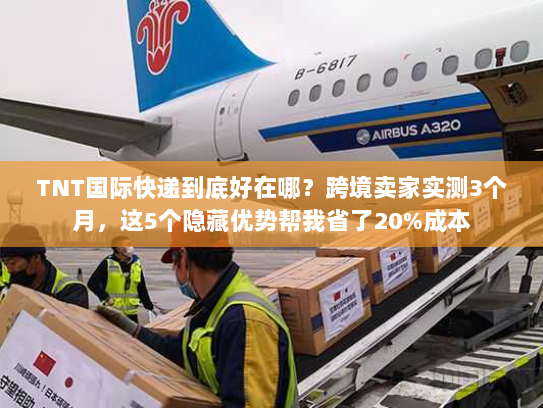 TNT国际快递到底好在哪？跨境卖家实测3个月，这5个隐藏优势帮我省了20%成本
