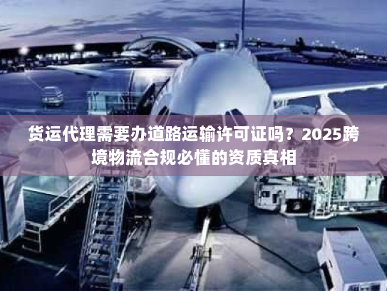 货运代理需要办道路运输许可证吗？2025跨境物流合规必懂的资质真相