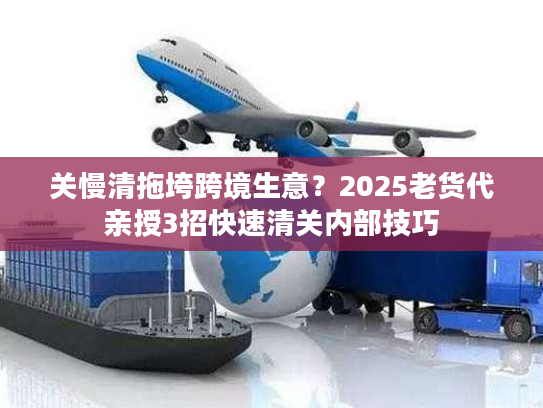 关慢清拖垮跨境生意？2025老货代亲授3招快速清关内部技巧