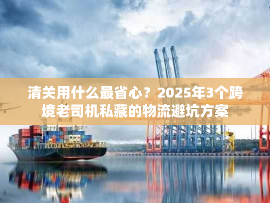 清关用什么最省心?2025年3个跨境老司机私藏的物流避坑方案 清关用什么最省心?2025年3个跨境老司机私藏的物流避坑方案