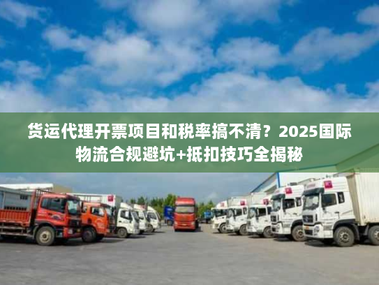 货运代理开票项目和税率搞不清?2025国际物流合规避坑+抵扣技巧全揭秘 货运代理开票项目和税率搞不清?2025国际物流合规避坑+抵扣技巧全揭秘