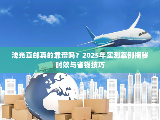 浅光直邮真的靠谱吗？2025年实测案例揭秘时效与省钱技巧