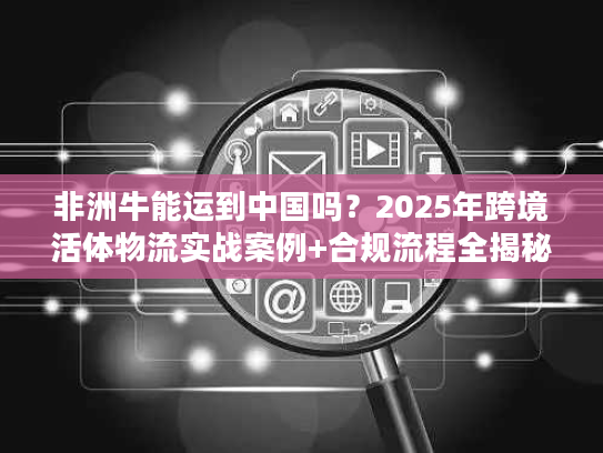 非洲牛能运到中国吗?2025年跨境活体物流实战案例+合规流程全揭秘 非洲牛能运到中国吗?2025年跨境活体物流实战案例+合规流程全揭秘