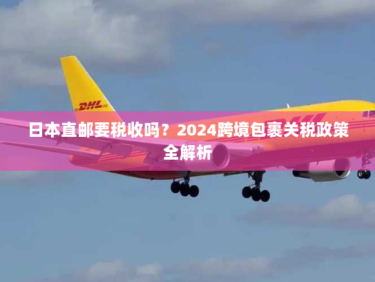 日本直邮要税收吗?2024跨境包裹关税政策全解析 日本直邮要税收吗?2024跨境包裹关税政策全解析