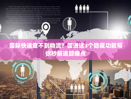 国际快递查不到物流?国通这3个隐藏功能帮你秒解追踪痛点 国际快递查不到物流?国通这3个隐藏功能帮你秒解追踪痛点