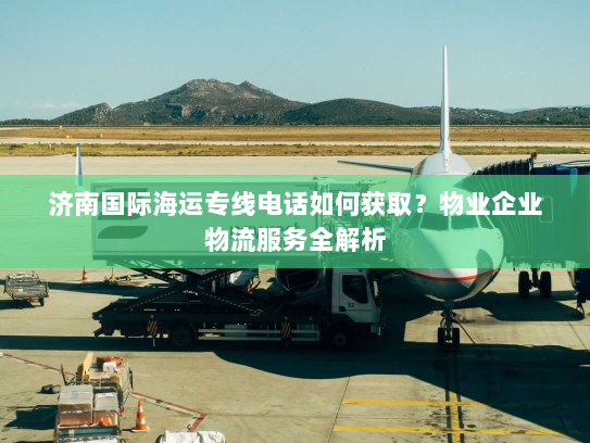 济南国际海运专线电话如何获取？物业企业物流服务全解析