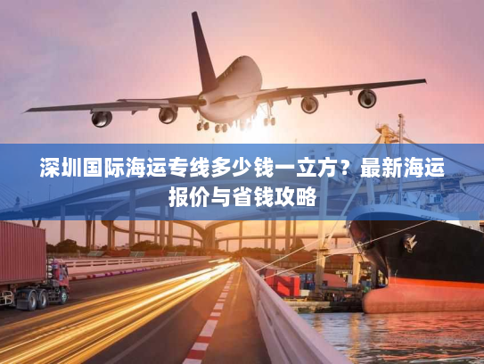 深圳国际海运专线多少钱一立方？最新海运报价与省钱攻略