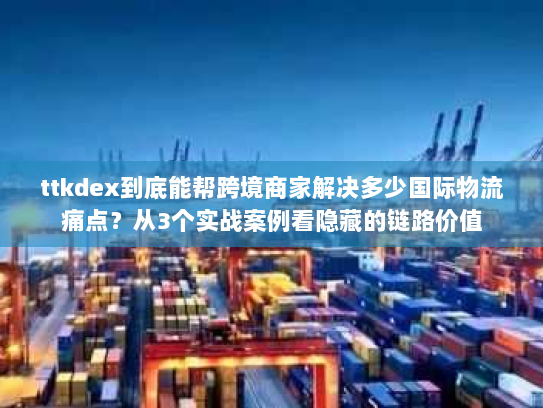 ttkdex到底能帮跨境商家解决多少国际物流痛点？从3个实战案例看隐藏的链路价值