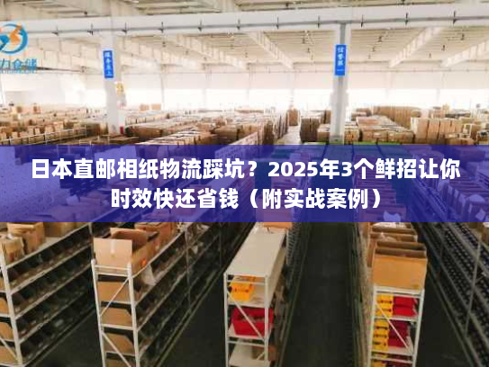 日本直邮相纸物流踩坑？2025年3个鲜招让你时效快还省钱（附实战案例）