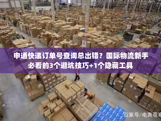 申通快递订单号查询总出错？国际物流新手必看的3个避坑技巧+1个隐藏工具