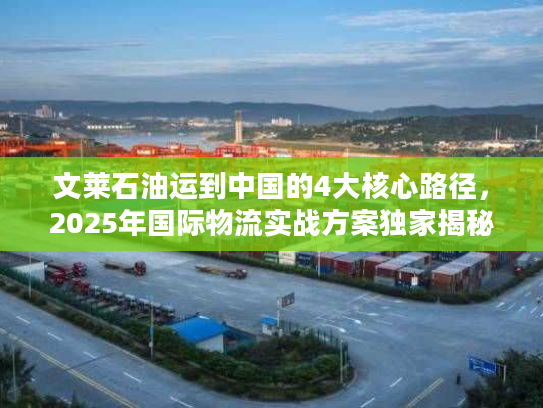 文莱石油运到中国的4大核心路径,2025年国际物流实战方案独家揭秘 文莱石油运到中国的4大核心路径,2025年国际物流实战方案独家揭秘