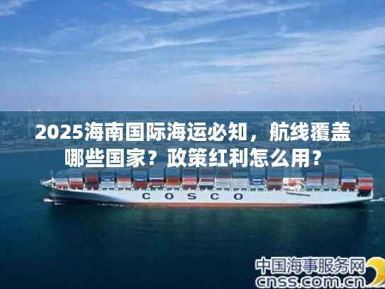 2025海南国际海运必知，航线覆盖哪些国家？政策红利怎么用？