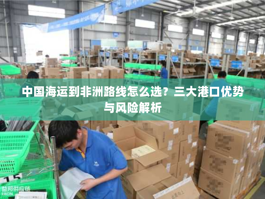中国海运到非洲路线怎么选？三大港口优势与风险解析
